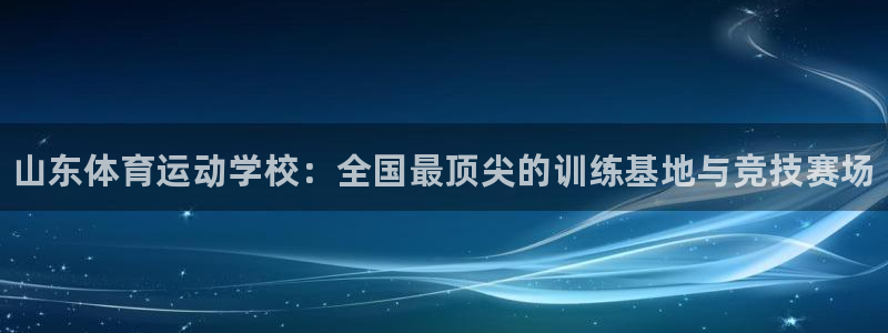 皇冠678体育：山东体育运动学校：全国最顶尖的训练基地与竞技赛场